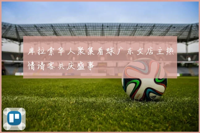 库拉索华人聚集看球广东女店主热情请客共庆盛事