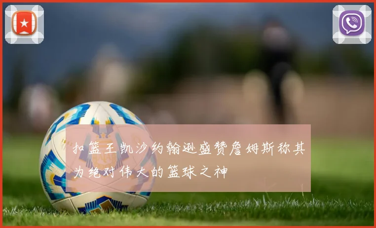 扣篮王凯沙约翰逊盛赞詹姆斯称其为绝对伟大的篮球之神