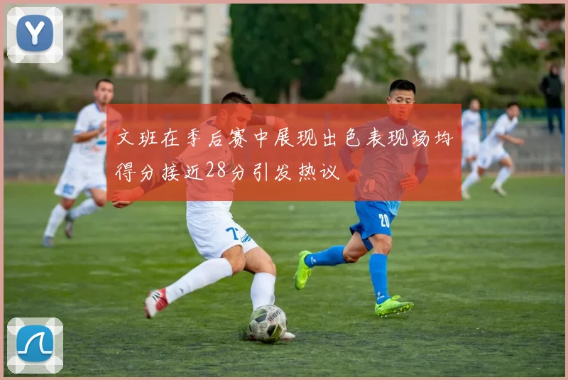 文班在季后赛中展现出色表现场均得分接近28分引发热议
