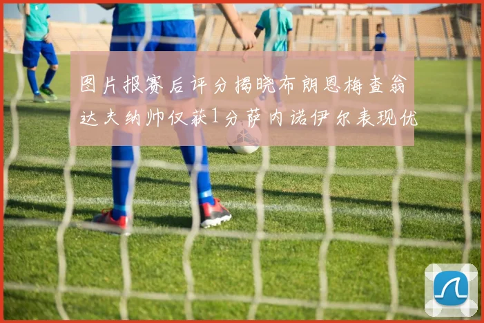图片报赛后评分揭晓布朗恩梅查翁达夫纳帅仅获1分萨内诺伊尔表现优异获3分