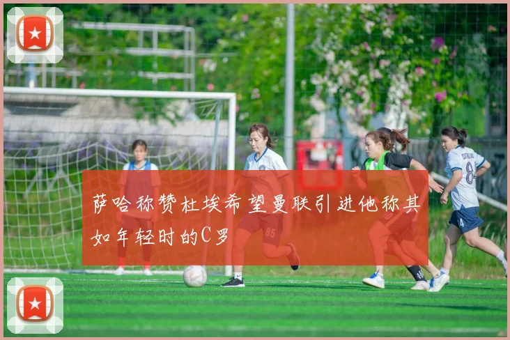 萨哈称赞杜埃希望曼联引进他称其如年轻时的C罗