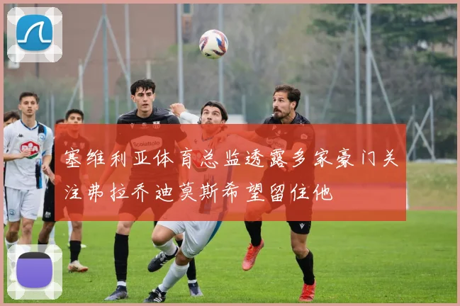 塞维利亚体育总监透露多家豪门关注弗拉乔迪莫斯希望留住他
