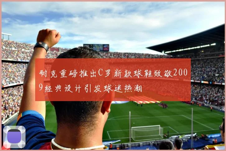 耐克重磅推出C罗新款球鞋致敬2009经典设计引发球迷热潮