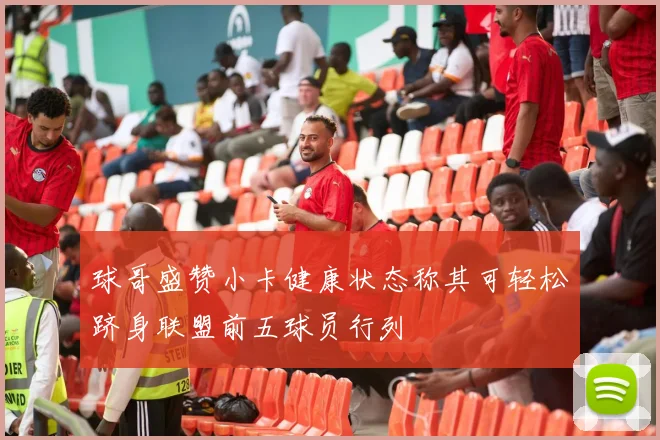 球哥盛赞小卡健康状态称其可轻松跻身联盟前五球员行列