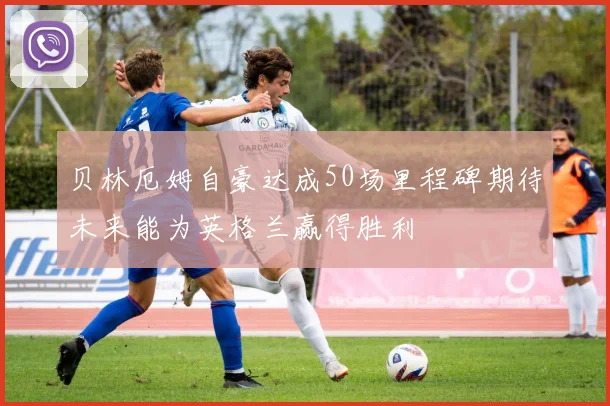 贝林厄姆自豪达成50场里程碑期待未来能为英格兰赢得胜利