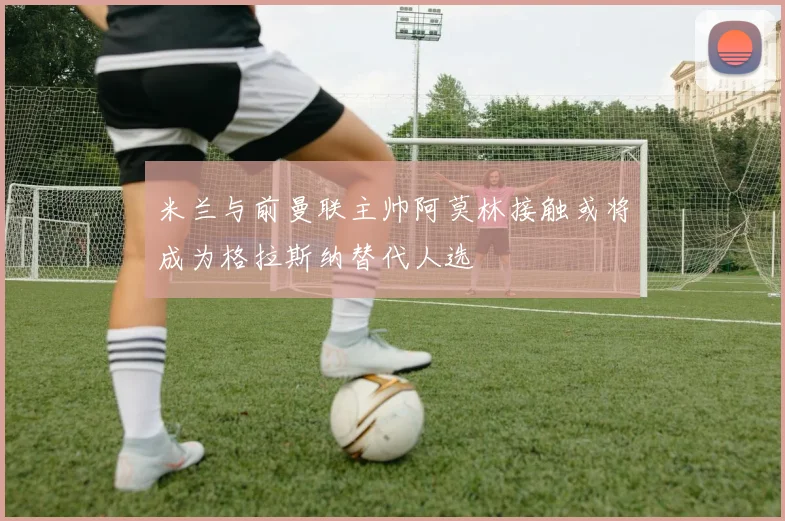 米兰与前曼联主帅阿莫林接触或将成为格拉斯纳替代人选