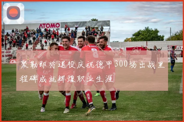聚勒即将退役庆祝德甲300场出战里程碑成就辉煌职业生涯