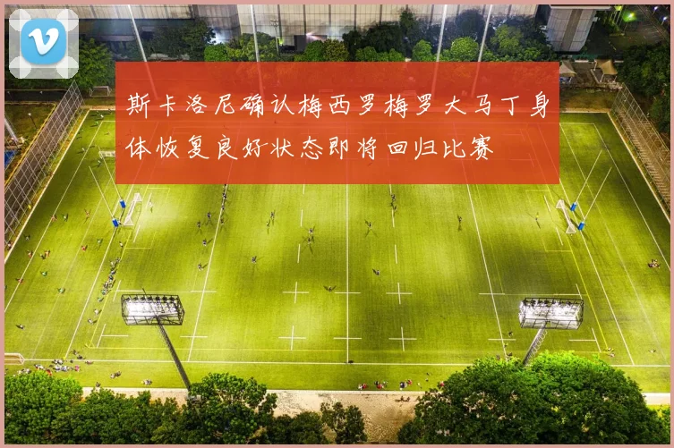 斯卡洛尼确认梅西罗梅罗大马丁身体恢复良好状态即将回归比赛