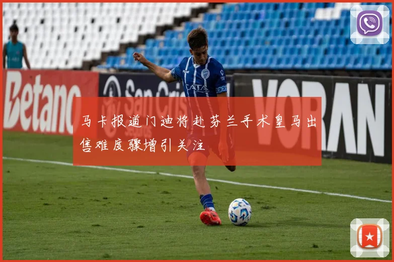 马卡报道门迪将赴芬兰手术皇马出售难度骤增引关注