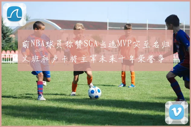 前NBA球员称赞SGA当选MVP实至名归文班和卢卡将主宰未来十年荣誉争夺