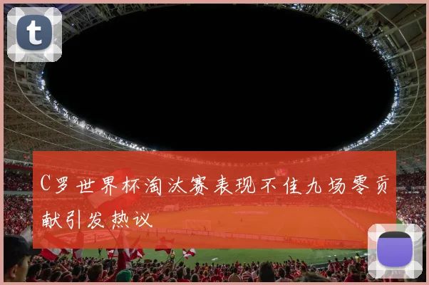 C罗世界杯淘汰赛表现不佳九场零贡献引发热议