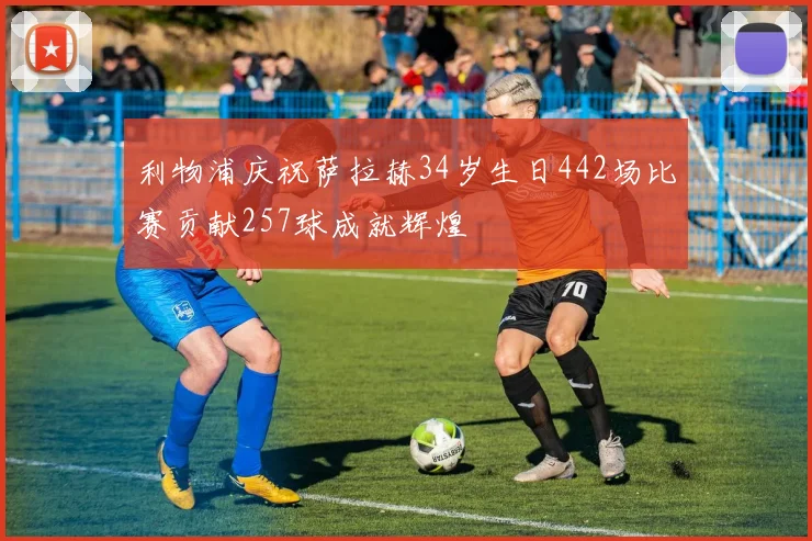 利物浦庆祝萨拉赫34岁生日442场比赛贡献257球成就辉煌