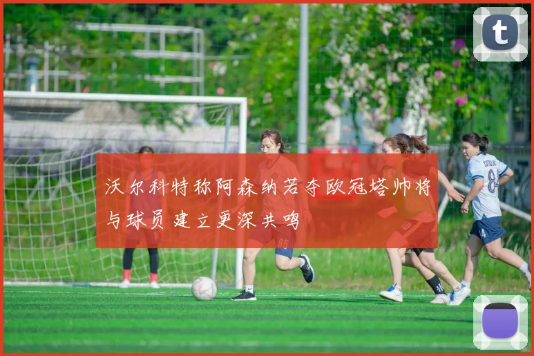 沃尔科特称阿森纳若夺欧冠塔帅将与球员建立更深共鸣