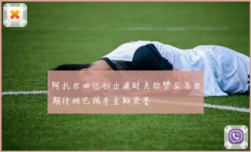 阿扎尔回忆初出道时光称赞亚马尔期待姆巴佩夺金靴荣誉