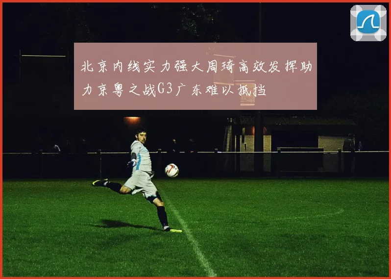 北京内线实力强大周琦高效发挥助力京粤之战G3广东难以抵挡